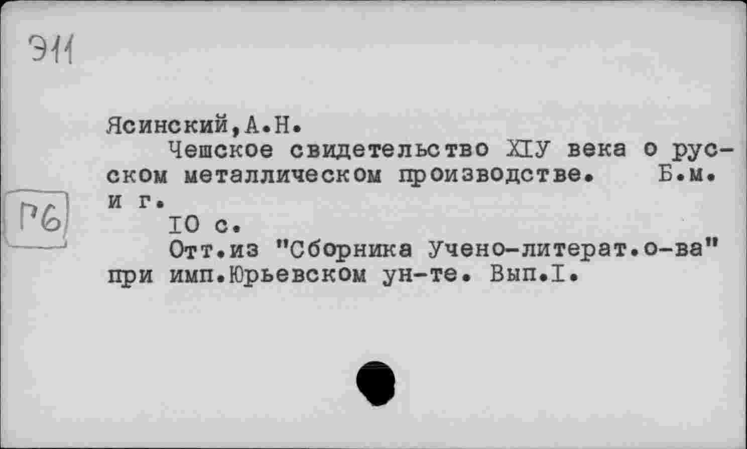 ﻿Ясинский,A.H.
Чешское свидетельство ХЕУ века о русском металлическом производстве. Б.м. и г.
10 с.
Отт.из ’’Сборника Учено-литерат.о-ва” при имп.Юрьевском ун-те. Вып.1.